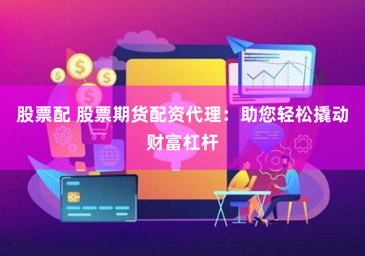 股票配 股票期货配资代理：助您轻松撬动财富杠杆